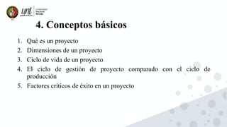 14
4. Conceptos básicos
1. Qué es un proyecto
2. Dimensiones de un proyecto
3. Ciclo de vida de un proyecto
4. El ciclo de gestión de proyecto comparado con el ciclo de
producción
5. Factores críticos de éxito en un proyecto
 