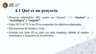 15
4.1 Qué es un proyecto
• Proyecto informático (PI) suelen ser “mixtos” ==> “técnica” o
“tecnológica” y “negocio”.
• Entre 50 % al 75 % los PI no responden los objetivos planteados.
• Desviaciones de tiempo y coste.
• Gestión con éxito PI es cada vez más complejo, debido al cambio
tecnológico y la gestión de las personas.
 