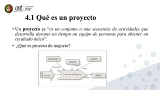 16
4.1 Qué es un proyecto
• Un proyecto es “es un conjunto o una secuencia de actividades que
desarrolla durante un tiempo un equipo de personas para obtener un
resultado único”.
• ¿Qué es proceso de negocio?
 