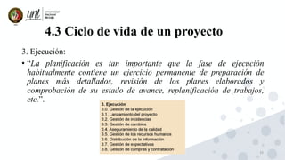 33
4.3 Ciclo de vida de un proyecto
3. Ejecución:
• “La planificación es tan importante que la fase de ejecución
habitualmente contiene un ejercicio permanente de preparación de
planes más detallados, revisión de los planes elaborados y
comprobación de su estado de avance, replanificación de trabajos,
etc.”.
 