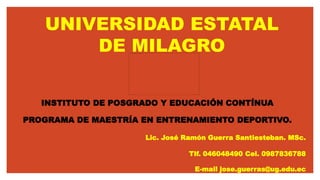 UNIVERSIDAD ESTATAL
DE MILAGRO
INSTITUTO DE POSGRADO Y EDUCACIÓN CONTÍNUA
PROGRAMA DE MAESTRÍA EN ENTRENAMIENTO DEPORTIVO.
Lic. José Ramón Guerra Santiesteban. MSc.
Tlf. 046048490 Cel. 0987836788
E-mail jose.guerras@ug.edu.ec
 
