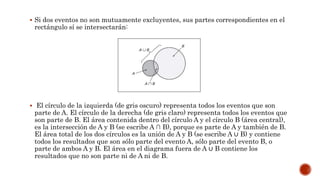  Si dos eventos no son mutuamente excluyentes, sus partes correspondientes en el
rectángulo sí se intersectarán:
 El círculo de la izquierda (de gris oscuro) representa todos los eventos que son
parte de A. El círculo de la derecha (de gris claro) representa todos los eventos que
son parte de B. El área contenida dentro del círculo A y el círculo B (área central),
es la intersección de A y B (se escribe A ∩ B), porque es parte de A y también de B.
El área total de los dos círculos es la unión de A y B (se escribe A ∪ B) y contiene
todos los resultados que son sólo parte del evento A, sólo parte del evento B, o
parte de ambos A y B. El área en el diagrama fuera de A ∪ B contiene los
resultados que no son parte ni de A ni de B.
 