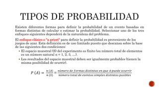 Existen diferentes formas para definir la probabilidad de un evento basadas en
formas distintas de calcular o estimar la probabilidad. Seleccionar uno de los tres
enfoques siguientes dependerá de la naturaleza del problema.
El enfoque clásico o "a priori" para definir la probabilidad es proveniente de los
juegos de azar. Esta definición es de uso limitado puesto que descansa sobre la base
de las siguientes dos condiciones:
 El espacio muestral (S) del experimento es finito (su número total de elementos
es un número natural n = 1, 2, 3, …).
 Los resultados del espacio muestral deben ser igualmente probables (tienen la
misma posibilidad de ocurrir).
𝑃 𝐴 =
𝑛 (𝐴)
𝑛 (𝑆)
=
𝑛ú𝑚𝑒𝑟𝑜 𝑑𝑒 𝑓𝑜𝑟𝑚𝑎𝑠 𝑑𝑖𝑠𝑡𝑖𝑛𝑡𝑎𝑠 𝑒𝑛 𝑞𝑢𝑒 𝐴 𝑝𝑢𝑒𝑑𝑒 𝑜𝑐𝑢𝑟𝑟𝑖𝑟
𝑛ú𝑚𝑒𝑟𝑜 𝑡𝑜𝑡𝑎𝑙 𝑑𝑒 𝑒𝑣𝑒𝑛𝑡𝑜𝑠 𝑠𝑖𝑚𝑝𝑙𝑒𝑠 𝑑𝑖𝑠𝑡𝑖𝑛𝑡𝑜𝑠 𝑝𝑜𝑠𝑖𝑏𝑙𝑒𝑠
 