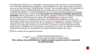  La definición clásica se ve limitada a situaciones en las que hay un número finito
de resultados igualmente probables. Lamentablemente, hay situaciones prácticas
que no son de este tipo y la definición “a priori” no se puede aplicar. Por ejemplo, si
se pregunta por la probabilidad de que un paciente se cure mediante cierto
tratamiento médico, o la probabilidad de que una determinada máquina produzca
artículos defectuosos, entonces no hay forma de introducir resultados igualmente
probables. Para responder a estas preguntas podemos utilizar el enfoque empírico,
en el cual para determinar los valores de probabilidad se requiere de la
observación y de la recopilación de datos. La definición empírica se basa en la
frecuencia relativa de ocurrencia de un evento con respecto a un gran número de
repeticiones del experimento. En otras palabras, la definición empírica se basa
número de veces que ocurrió el evento entre el número total de repeticiones del
experimento. También se le denomina a posteriori, ya que el resultado se obtiene
después de realizar el experimento un cierto número grande de veces.
 P(A) se estima de la siguiente forma:
Este enfoque de probabilidad no implica ningún supuesto previo de igualdad
de probabilidades.
𝑃 𝐴 =
𝑛ú𝑚𝑒𝑟𝑜 𝑑𝑒 𝑣𝑒𝑐𝑒𝑠 𝑞𝑢𝑒 𝑜𝑐𝑢𝑟𝑟𝑖ó 𝐴
𝑛ú𝑚𝑒𝑟𝑜 𝑑𝑒 𝑣𝑒𝑐𝑒𝑠 𝑞𝑢𝑒 𝑠𝑒 𝑟𝑒𝑝𝑖𝑡𝑖ó 𝑒𝑙 𝑒𝑥𝑝𝑒𝑟𝑖𝑚𝑒𝑛𝑡𝑜
 