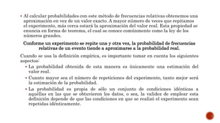  Al calcular probabilidades con este método de frecuencias relativas obtenemos una
aproximación en vez de un valor exacto. A mayor número de veces que repitamos
el experimento, más cerca estará la aproximación del valor real. Esta propiedad se
enuncia en forma de teorema, el cual se conoce comúnmente como la ley de los
números grandes.
Conforme un experimento se repite una y otra vez, la probabilidad de frecuencias
relativas de un evento tiende a aproximarse a la probabilidad real.
Cuando se usa la definición empírica, es importante tomar en cuenta los siguientes
aspectos:
 La probabilidad obtenida de esta manera es únicamente una estimación del
valor real.
 Cuanto mayor sea el número de repeticiones del experimento, tanto mejor será
la estimación de la probabilidad.
 La probabilidad es propia de sólo un conjunto de condiciones idénticas a
aquéllas en las que se obtuvieron los datos, o sea, la validez de emplear esta
definición depende de que las condiciones en que se realizó el experimento sean
repetidas idénticamente.
 