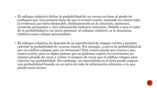  El enfoque subjetivo define la probabilidad de un evento en base al grado de
confianza que una persona tiene de que el evento ocurra, teniendo en cuenta toda
la evidencia que tiene disponible, fundamentado en la intuición, opiniones,
creencias personales y otra información indirecta relevante. Debido a que el valor
de la probabilidad es un juicio personal, al enfoque subjetivo se le denomina
también como enfoque personalista.
 El enfoque subjetivo no depende de la repetitividad de ningún evento y permite
calcular la probabilidad de sucesos únicos. Por ejemplo, ¿cuál es la probabilidad de
que un edificio colapse ante un terremoto? Este evento puede que ocurra o que
nunca ocurra, pero es lógico pensar que no podemos repetir los terremotos un
número grande de veces y contar el número de veces que el edificio colapsa para
calcular esa probabilidad. Sin embargo, un especialista en el área puede asignar
una probabilidad basada en su juicio de toda la información relevante a la que
pueda tener acceso.
 