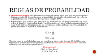  Probabilidad simple: una probabilidad sencilla quiere decir que sólo un evento puede
llevarse a cabo. Se le conoce como probabilidad marginal o incondicional. Se refiere a
la probabilidad de ocurrencia de un evento simple, P(A).
 Supongamos que se hace una rifa entre 50 miembros de un grupo escolar de un viaje
gratis al Festival Nacional de Rock. La rifa consiste en sacar el boleto premiado de un
total de 50 boletos. Cualquiera de los estudiantes podría calcular su probabilidad de
ganar mediante la siguiente formulación:
𝑃 𝐺 =
1
50
𝑃 𝐺 = 0,2
En este caso, la posibilidad de que un estudiante gane es de 1 entre 50, debido a que
tenemos la certeza de que los eventos posibles son mutuamente excluyentes, es decir,
solamente un estudiante puede ganar.
Caso especial:
𝑃 𝐴 + 𝑃 𝑛𝑜 𝐴 = 1
𝑃 𝐴 + 𝑃 𝐴 = 1
 