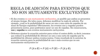  Si dos eventos no son mutuamente excluyentes, es posible que ambos se presenten
al mismo tiempo. En tales casos, debemos modificar la regla de adición. Por
ejemplo, ¿cuál es la probabilidad de sacar un uno o una carta de espadas de un
mazo de barajas españolas? Obviamente, los eventos uno y espadas pueden
presentarse juntos, pues podríamos sacar un uno de espadas. En consecuencia,
uno y espadas no son eventos mutuamente excluyentes.
 Debemos ajustar la ecuación anterior para evitar el conteo doble, es decir, tenemos
que reducir la probabilidad de obtener un uno o una carta de espadas por la
posibilidad de obtener ambos eventos juntos. Como resultado de lo anterior, la
ecuación correcta para la probabilidad de uno o más eventos que no son
mutuamente excluyentes es:
𝑃 𝐴 𝑜 𝐵 = 𝑃 𝐴 + 𝑃 𝐵 − 𝑃 (𝐴 𝑦 𝐵)
 