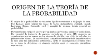  El origen de la probabilidad se encuentra ligado fuertemente a los juegos de azar.
Fue Laplace quién unificó las ideas de varios matemáticos (Fermat, Pascal,
Lagrange, Bayes, Bernoulli, etc.) y compiló la primera teoría general de
probabilidad.
 Posteriormente surgió el interés por aplicarla a problemas sociales y económicos.
Por ejemplo: la industria de seguros, surgida en el siglo XIX, requería un
conocimiento preciso acerca de los riesgos de pérdida, con el fin de calcular las
primas de las pólizas. En la actualidad, la teoría matemática de la probabilidad es
la base para las aplicaciones estadísticas, tanto en investigaciones sociales como
en la toma de decisiones en diversos ámbitos como el comercio, marketing,
seguros, etc.
 