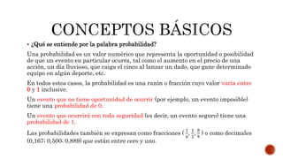  ¿Qué se entiende por la palabra probabilidad?
Una probabilidad es un valor numérico que representa la oportunidad o posibilidad
de que un evento en particular ocurra, tal como el aumento en el precio de una
acción, un día lluvioso, que caiga el cinco al lanzar un dado, que gane determinado
equipo en algún deporte, etc.
En todos estos casos, la probabilidad es una razón o fracción cuyo valor varía entre
0 y 1 inclusive.
Un evento que no tiene oportunidad de ocurrir (por ejemplo, un evento imposible)
tiene una probabilidad de 0.
Un evento que ocurrirá con toda seguridad (es decir, un evento seguro) tiene una
probabilidad de 1.
Las probabilidades también se expresan como fracciones (
1
6
,
1
2
,
8
9
) o como decimales
(0,167; 0,500; 0,889) que están entre cero y uno.
 