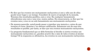  Se dice que los eventos son mutuamente excluyentes si uno y sólo uno de ellos
puede tener lugar a un tiempo. Considere de nuevo el ejemplo de la moneda.
Tenemos dos resultados posibles, cara y cruz. En cualquier lanzamiento
obtendremos una cara o una cruz, nunca ambas. En consecuencia, se dice que los
eventos cara y cruz en un solo lanzamiento son mutuamente excluyentes.
 De manera parecida, usted puede pasar o reprobar una materia o, antes de que
termine el curso, desertar y no obtener calificación. Solamente uno de esos tres
resultados es posible, por tanto, se dice que son eventos mutuamente excluyentes.
 La pregunta fundamental que se debe formular al decidir si ciertos eventos son
mutuamente excluyentes es: ¿pueden ocurrir dos o más de tales eventos al mismo
tiempo? Si la respuesta es afirmativa, los eventos no son mutuamente excluyentes.
 
