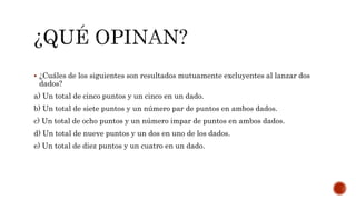  ¿Cuáles de los siguientes son resultados mutuamente excluyentes al lanzar dos
dados?
a) Un total de cinco puntos y un cinco en un dado.
b) Un total de siete puntos y un número par de puntos en ambos dados.
c) Un total de ocho puntos y un número impar de puntos en ambos dados.
d) Un total de nueve puntos y un dos en uno de los dados.
e) Un total de diez puntos y un cuatro en un dado.
 