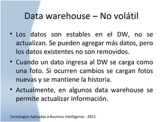 Tecnologías Aplicadas a Business Intelligence - 2012
Data warehouse – No volátil
• Los datos son estables en el DW, no se
actualizan. Se pueden agregar más datos, pero
los datos existentes no son removidos.
• Cuando un dato ingresa al DW se carga como
una foto. Si ocurren cambios se cargan fotos
nuevas y se mantiene la historia.
• Actualmente, en algunos data warehouse se
permite actualizar información.
 