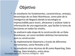 Tecnologías Aplicadas a Business Intelligence - 2012
Objetivo
• Se estudiarán los fundamentos, características, ventajas,
desventajas de un Data Warehouse, como pilar de la
Inteligencia de Negocio donde la tecnología es
imprescindible para reunir, almacenar y analizar toda la
información de una organización, que facilite la toma de
decisiones en todos los niveles.
• Se analizará cada etapa de la construcción de un Data
Warehouse, así como también distintas herramientas
para su construcción.
• Se implementarán Datamarts a través de diferentes
herramientas, como Pentaho y O3.
• Se estudiarán otras técnicas de BI como Reporting, Data
Mining, Data Analytics, entre otras.
 