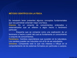 MÉTODO CIENTÍFICO EN LA FÍSICA.
Es necesario tener presentes algunos conceptos fundamentales
que nos permitirán entender mejor a la física.
Ciencia. Es un conjunto de conocimientos ordenados y
sistematizados que se refieren a algún hecho o fenómeno
particular.
Teoría. Esquema que se compone como una explicación de un
fenómeno o hecho a partir del cual se fundamenta un conocimiento
o conjunto de conocimientos.
Fenómeno. Cambios espontáneos que suceden en la naturaleza.
Los cambios pueden ser inducidos con el fin de ser estudiados.
Universo. Comprende todo lo que nos interesa e influye en el
comportamiento de los sistemas formados por partículas o cuerpos.
 