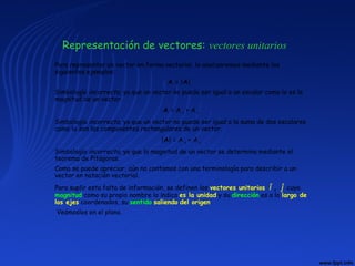 Representación de vectores: vectores unitarios
Para representar un vector en forma vectorial, lo analizaremos mediante los
siguientes ejemplos:
A = |A|
Simbología incorrecta, ya que un vector no puede ser igual a un escalar como lo es la
magnitud de un vector.
A = A x + A y
Simbología incorrecta, ya que un vector no puede ser igual a la suma de dos escalares
como lo son las componentes rectangulares de un vector.
|A| = A x + A y
Simbología incorrecta, ya que la magnitud de un vector se determina mediante el
teorema de Pitágoras.
Como se puede apreciar, aún no contamos con una terminología para describir a un
vector en notación vectorial.
Para suplir esta falta de información, se definen los vectores unitarios î , ĵ cuya
magnitud como su propio nombre lo indica es la unidad y su dirección es a lo largo de
los ejes coordenados, su sentido saliendo del origen.
Veámoslos en el plano.
 