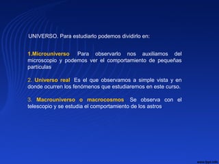 1.Microuniverso. Para observarlo nos auxiliamos del
microscopio y podemos ver el comportamiento de pequeñas
partículas.
2. Universo real. Es el que observamos a simple vista y en
donde ocurren los fenómenos que estudiaremos en este curso.
3. Macrouniverso o macrocosmos. Se observa con el
telescopio y se estudia el comportamiento de los astros.
UNIVERSO. Para estudiarlo podemos dividirlo en:
 