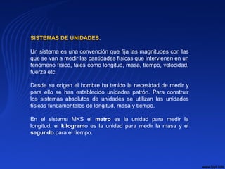 SISTEMAS DE UNIDADES.
Un sistema es una convención que fija las magnitudes con las
que se van a medir las cantidades físicas que intervienen en un
fenómeno físico, tales como longitud, masa, tiempo, velocidad,
fuerza etc.
Desde su origen el hombre ha tenido la necesidad de medir y
para ello se han establecido unidades patrón. Para construir
los sistemas absolutos de unidades se utilizan las unidades
físicas fundamentales de longitud, masa y tiempo.
En el sistema MKS el metro es la unidad para medir la
longitud, el kilogramo es la unidad para medir la masa y el
segundo para el tiempo.
 