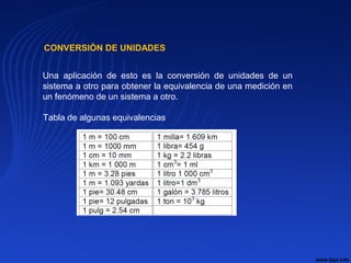 CONVERSIÓN DE UNIDADES.
Una aplicación de esto es la conversión de unidades de un
sistema a otro para obtener la equivalencia de una medición en
un fenómeno de un sistema a otro.
Tabla de algunas equivalencias.
 