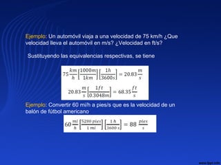 Ejemplo: Un automóvil viaja a una velocidad de 75 km/h ¿Que
velocidad lleva el automóvil en m/s? ¿Velocidad en ft/s?
Sustituyendo las equivalencias respectivas, se tiene
Ejemplo: Convertir 60 mi/h a pies/s que es la velocidad de un
balón de fútbol americano.
 