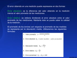 El error obtenido en una medición puede expresarse en dos formas:
Error absoluto: es la diferencia del valor obtenido en la medición
menos el valor promedio de las mediciones.
Error relativo: se obtiene dividiendo el error absoluto entre el valor
promedio de las mediciones. Mediante éste se puede saber la calidad
de la medición.
El promedio de los errores con respecto al promedio de las medidas
se representa por la desviación media. Utilizaremos las siguientes
fórmulas:
 