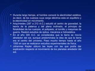  Durante largo tiempo, el hombre conoció la electricidad estática,
es decir, de los cuerpos cuya carga eléctrica esta en equilibrio y
la electricidad en movimiento.
 Arquímedes (287 a 212 A.C.) estudió el centro de gravedad, la
teoría de la palanca y del plano inclinado, el principio de
flotabilidad de los cuerpos, el polipasto, el tornillo y maquinas de
guerra. Realizó estudios de óptica, mecánica e hidrostática.
 En el año 300 A.C. se consideraba que la tierra se movía
alrededor del sol, aunque predominaba la idea de que la tierra
era el centro del universo. Paso mucho tiempo hasta el año
1500 en que se realizaron estudios experimentales de física.
 Johannes Kepler obtuvo las leyes con las que podía dar
explicación respecto al movimiento de los planetas alrededor del
sol.
 