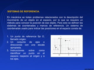 SISTEMAS DE REFERENCIA.
En mecánica se tratan problemas relacionados con la descripción del
movimiento de un objeto en el espacio, por lo que se requiere un
método para conocer la posición de ese objeto. Para esto se definen los
sistemas de coordenadas y marcos de referencia. Un sistema de
coordenadas usado para indicar las posiciones en el espacio consta de:
1. Un punto de referencia fijo O,
llamado origen.
2. Un conjunto de ejes o
direcciones con una escala
apropiada.
3. Instrucciones sobre como
identificar un punto en el
espacio respecto al origen y a
los ejes.
 