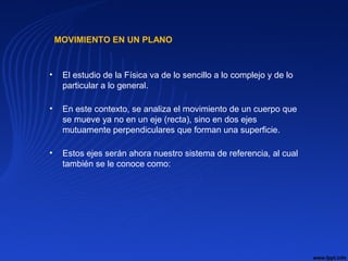 MOVIMIENTO EN UN PLANO
• El estudio de la Física va de lo sencillo a lo complejo y de lo
particular a lo general.
• En este contexto, se analiza el movimiento de un cuerpo que
se mueve ya no en un eje (recta), sino en dos ejes
mutuamente perpendiculares que forman una superficie.
• Estos ejes serán ahora nuestro sistema de referencia, al cual
también se le conoce como:
 