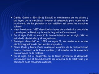  Galileo Galilei (1564-1642) Estudió el movimiento de los astros y
las leyes de la mecánica, invento el telescopio para observar el
movimiento de los planetas y sus satélites así como las manchas
solares.
 Isaac Newton en 1687 describe las leyes de la dinámica conocidas
como leyes de Newton y la ley de la gravitación universal.
 En el siglo XVIII se estudió la termodinámica, en el siglo XIX se
estudió la electricidad y el magnetismo.
 Roentgen descubrió en 1895 los rayos X, los cuales eran ondas
electromagnéticas de frecuencias muy altas.
 Pierre Curie y Marie Curie realizaron estudios de la radioactividad
dando comienzo a la física nuclear y al estudio de la estructura
microscópica de la materia.
 En el siglo XX el desarrollo de la física promovió el desarrollo
tecnológico con el descubrimiento de la teoría de la relatividad y el
comienzo de la mecánica cuántica.
 