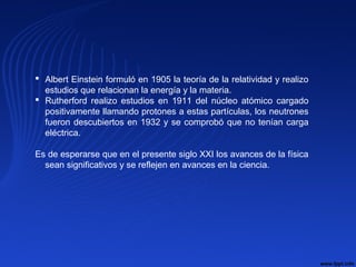  Albert Einstein formuló en 1905 la teoría de la relatividad y realizo
estudios que relacionan la energía y la materia.
 Rutherford realizo estudios en 1911 del núcleo atómico cargado
positivamente llamando protones a estas partículas, los neutrones
fueron descubiertos en 1932 y se comprobó que no tenían carga
eléctrica.
Es de esperarse que en el presente siglo XXI los avances de la física
sean significativos y se reflejen en avances en la ciencia.
 