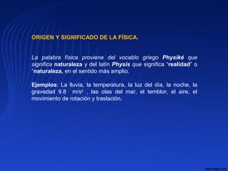 ORIGEN Y SIGNIFICADO DE LA FÍSICA.
La palabra física proviene del vocablo griego Physiké que
significa naturaleza y del latín Physis que significa “realidad” o
“naturaleza, en el sentido más amplio.
Ejemplos: La lluvia, la temperatura, la luz del día, la noche, la
gravedad 9.8 m/s2
, las olas del mar, el temblor, el aire, el
movimiento de rotación y traslación.
 