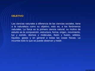 Las ciencias naturales a diferencia de las ciencias sociales, tiene
a la naturaleza como su objetivo, esto es, a los fenómenos
naturales. La física es la primera ciencia natural, su motivo de
estudio es la composición, estructura, forma, origen, movimiento,
luz y sonido, átomos y moléculas, fisión y fusión, sólidos,
líquidos, gases y en general a todas las cosas físicas. Le
incumbe todo lo que se puede observar y medir.
OBJETIVO
 