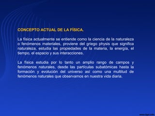 CONCEPTO ACTUAL DE LA FÍSICA.
La física actualmente se entiende como la ciencia de la naturaleza
o fenómenos materiales, proviene del griego physis que significa
naturaleza, estudia las propiedades de la materia, la energía, el
tiempo, el espacio y sus interacciones.
La física estudia por lo tanto un amplio rango de campos y
fenómenos naturales, desde las partículas subatómicas hasta la
formación y evolución del universo así como una multitud de
fenómenos naturales que observamos en nuestra vida diaria.
 