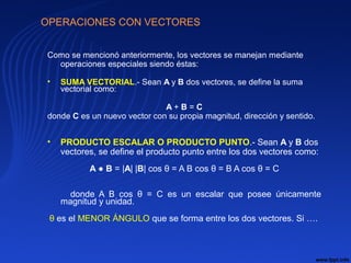 OPERACIONES CON VECTORES
Como se mencionó anteriormente, los vectores se manejan mediante
operaciones especiales siendo éstas:
• SUMA VECTORIAL.- Sean A y B dos vectores, se define la suma
vectorial como:
A + B = C
donde C es un nuevo vector con su propia magnitud, dirección y sentido.
• PRODUCTO ESCALAR O PRODUCTO PUNTO.- Sean A y B dos
vectores, se define el producto punto entre los dos vectores como:
A ● B = |A| |B| cos θ = A B cos θ = B A cos θ = C
donde A B cos θ = C es un escalar que posee únicamente
magnitud y unidad.
θ es el MENOR ÁNGULO que se forma entre los dos vectores. Si ….
 