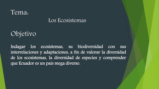 Tema:
Los Ecosistemas
Objetivo
Indagar los ecosistemas, su biodiversidad con sus
interrelaciones y adaptaciones, a fin de valorar la diversidad
de los ecosistemas, la diversidad de especies y comprender
que Ecuador es un país mega diverso.
 