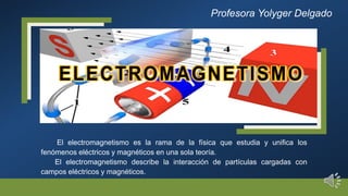 El electromagnetismo es la rama de la física que estudia y unifica los
fenómenos eléctricos y magnéticos en una sola teoría.
El electromagnetismo describe la interacción de partículas cargadas con
campos eléctricos y magnéticos.
Profesora Yolyger Delgado
 