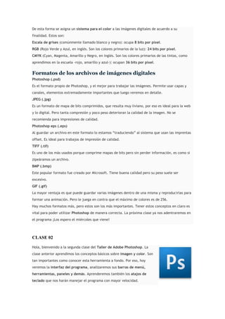 De esta forma se asigna un sistema para el color a las imágenes digitales de acuerdo a su
finalidad. Estos son:
Escala de grises (comúnmente llamado blanco y negro): ocupa 8 bits por píxel.
RGB (Rojo Verde y Azul, en inglés. Son los colores primarios de la luz): 24 bits por píxel.
CMYK (Cyan, Magenta, Amarillo y Negro, en inglés. Son los colores primarios de las tintas, como
aprendimos en la escuela -rojo, amarillo y azul-): ocupan 36 bits por píxel.
Formatos de los archivos de imágenes digitales
Photoshop (.psd)
Es el formato propio de Photoshop, y el mejor para trabajar las imágenes. Permite usar capas y
canales, elementos extremadamente importantes que luego veremos en detalle.
JPEG (.jpg)
Es un formato de mapa de bits comprimidos, que resulta muy liviano, por eso es ideal para la web
y lo digital. Pero tanta compresión y poco peso deterioran la calidad de la imagen. No se
recomienda para impresiones de calidad.
Photoshop eps (.eps)
Al guardar un archivo en este formato lo estamos “traduciendo” al sistema que usan las imprentas
offset. Es ideal para trabajos de impresión de calidad.
TIFF (.tif)
Es uno de los más usados porque comprime mapas de bits pero sin perder información, es como si
zipeáramos un archivo.
BMP (.bmp)
Este popular formato fue creado por Microsoft. Tiene buena calidad pero su peso suele ser
excesivo.
GIF (.gif)
La mayor ventaja es que puede guardar varias imágenes dentro de una misma y reproducirlas para
formar una animación. Pero le juega en contra que el máximo de colores es de 256.
Hay muchos formatos más, pero estos son los más importantes. Tener estos conceptos en claro es
vital para poder utilizar Photoshop de manera correcta. La próxima clase ya nos adentraremos en
el programa ¡Los espero el miércoles que viene!
CLASE 02
Hola, bienvenido a la segunda clase del Taller de Adobe Photoshop. La
clase anterior aprendimos los conceptos básicos sobre imagen y color. Son
tan importantes como conocer esta herramienta a fondo. Por eso, hoy
veremos la interfaz del programa, analizaremos sus barras de menú,
herramientas, paneles y demás. Aprenderemos también los atajos de
teclado que nos harán manejar el programa con mayor velocidad.
 
