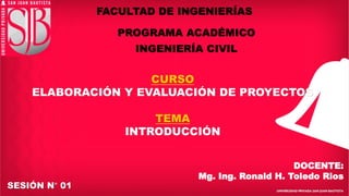 FACULTAD DE INGENIERÍAS
PROGRAMA ACADÉMICO
INGENIERÍA CIVIL
CURSO
ELABORACIÓN Y EVALUACIÓN DE PROYECTOS
TEMA
INTRODUCCIÓN
SESIÓN N° 01
DOCENTE:
Mg. Ing. Ronald H. Toledo Rios
 