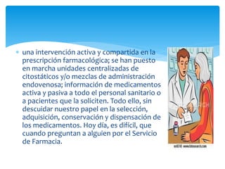  una intervención activa y compartida en la
prescripción farmacológica; se han puesto
en marcha unidades centralizadas de
citostáticos y/o mezclas de administración
endovenosa; información de medicamentos
activa y pasiva a todo el personal sanitario o
a pacientes que la soliciten. Todo ello, sin
descuidar nuestro papel en la selección,
adquisición, conservación y dispensación de
los medicamentos. Hoy día, es difícil, que
cuando preguntan a alguien por el Servicio
de Farmacia.
 