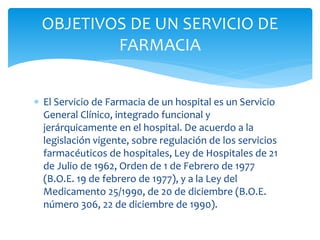  El Servicio de Farmacia de un hospital es un Servicio
General Clínico, integrado funcional y
jerárquicamente en el hospital. De acuerdo a la
legislación vigente, sobre regulación de los servicios
farmacéuticos de hospitales, Ley de Hospitales de 21
de Julio de 1962, Orden de 1 de Febrero de 1977
(B.O.E. 19 de febrero de 1977), y a la Ley del
Medicamento 25/1990, de 20 de diciembre (B.O.E.
número 306, 22 de diciembre de 1990).
OBJETIVOS DE UN SERVICIO DE
FARMACIA
 