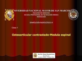 UNIVERSIDAD NACIONAL MAYOR DE SAN MARCOS
FACULTAD DE MEDICINA
ESCUELA PROFESIONAL DE TECNOLOGÍA MEDICA
RADIOLOGÍA
SEMIOLOGÍA RADIOLÓGICA II
Osteoarticular contrastado-Medula espinal
Clase 1
 