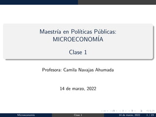 Maestrı́a en Polı́ticas Públicas:
MICROECONOMÍA
Clase 1
Profesora: Camila Navajas Ahumada
14 de marzo, 2022
Microeconomı́a Clase 1 14 de marzo, 2022 1 / 23
 