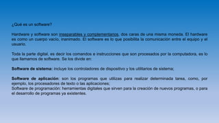 ¿Qué es un software?
Hardware y software son inseparables y complementarios, dos caras de una misma moneda. El hardware
es como un cuerpo vacío, inanimado. El software es lo que posibilita la comunicación entre el equipo y el
usuario.
Toda la parte digital, es decir los comandos e instrucciones que son procesados por la computadora, es lo
que llamamos de software. Se los divide en:
Software de sistema: incluye los controladores de dispositivo y los utilitarios de sistema;
Software de aplicación: son los programas que utilizas para realizar determinada tarea, como, por
ejemplo, los procesadores de texto o las aplicaciones;
Software de programación: herramientas digitales que sirven para la creación de nuevos programas, o para
el desarrollo de programas ya existentes.
 