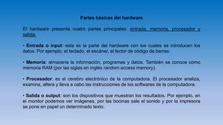 Partes básicas del hardware
El hardware presenta cuatro partes principales: entrada, memoria, procesador y
salida.
• Entrada o input: esta es la parte del hardware con los cuales se introducen los
datos. Por ejemplo, el teclado, el escáner, el lector de código de barras.
• Memoria: almacena la información, programas y datos. También se conoce como
memoria RAM (por las siglas en inglés random access memory).
• Procesador: es el cerebro electrónico de la computadora. El procesador analiza,
examina, altera y lleva a cabo las instrucciones de los softwares de la computadora.
• Salida o output: son los dispositivos que muestran los resultados. Por ejemplo, en
el monitor podemos ver imágenes, por las bocinas sale el sonido y por la impresora
se pone en papel un determinado texto.
 