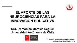 Congreso Internacional de Educadores
Innovación en educación - 2018
EL APORTE DE LAS
NEUROCIENCIAS PARA LA
INNOVACIÓN EDUCATIVA
Dra. (c) Mónica Morales Seguel
Universidad Autónoma de Chile
 