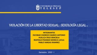 VIOLACIÓN DE LA LIBERTAD SEXUAL : SEXOLOGÍALEGAL .
Semestre: 2022 - I
INTEGRANTES
ESCOBAR CHOROCO MARCO ANTONIO
HUILLCA CRUZ GRACIELA
REATEGUI PIZANGO MONICA LUCILA
PABLO VARGAS RAMIREZ
 