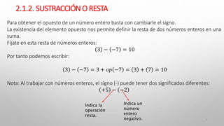 2.1.2. SUSTRACCIÓNO RESTA
7
Para obtener el opuesto de un número entero basta con cambiarle el signo.
La existencia del elemento opuesto nos permite definir la resta de dos números enteros en una
suma.
Fíjate en esta resta de números enteros:
3 − −7 = 10
Por tanto podemos escribir:
3 − −7 = 3 + 𝑜𝑝 −7 = 3 + 7 = 10
Nota: Al trabajar con números enteros, el signo (-) puede tener dos significados diferentes:
+5 − −2
Indica la
operación
resta.
Indica un
número
entero
negativo.
 