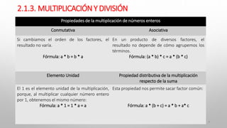 2.1.3. MULTIPLICACIÓNY DIVISIÓN
9
Propiedades de la multiplicación de números enteros
Conmutativa Asociativa
Si cambiamos el orden de los factores, el
resultado no varía.
Fórmula: a * b = b * a
En un producto de diversos factores, el
resultado no depende de cómo agrupemos los
términos.
Fórmula: (a * b) * c = a * (b * c)
Elemento Unidad Propiedad distributiva de la multiplicación
respecto de la suma
El 1 es el elemento unidad de la multiplicación,
porque, al multiplicar cualquier número entero
por 1, obtenemos el mismo número:
Fórmula: a * 1 = 1 * a = a
Esta propiedad nos permite sacar factor común:
Fórmula: a * (b + c) = a * b + a* c
 