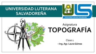 Asignatura
TOPOGRAFÍA
Clase 1
• Ing. Agr. Laura Gómez
UNIVERSIDAD LUTERANA
SALVADOREÑA
 