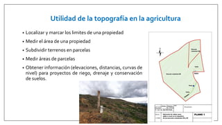 Utilidad de la topografía en la agricultura
• Localizar y marcar los limites de una propiedad
• Medir el área de una propiedad
• Subdividir terrenos en parcelas
• Medir áreas de parcelas
• Obtener información (elevaciones, distancias, curvas de
nivel) para proyectos de riego, drenaje y conservación
de suelos.
 